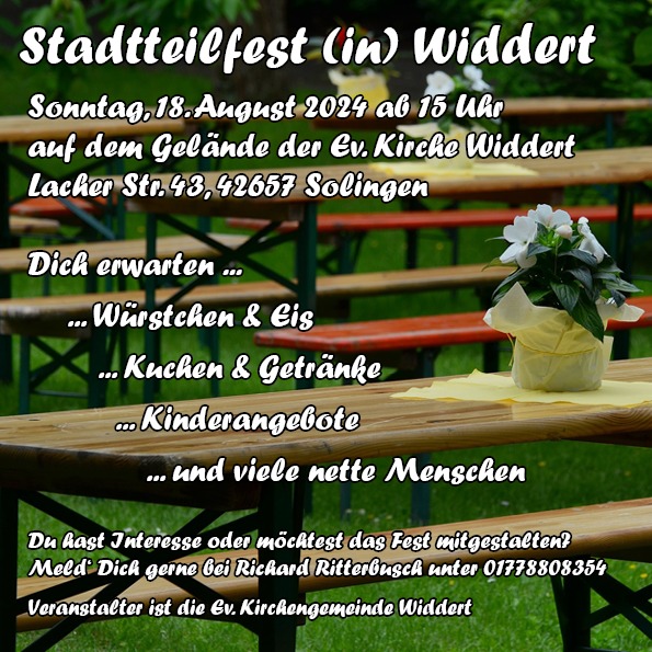 Das Bild zeigt mehrere Bierbänke und Tische auf einer Wiese. In der Tischmitte steht auf einer gelben Servierte ein gelber Blumentopf mit einer weißen Blume. Über dem Bild liegt der Text: Stadtteilfest (in) Widdert Sonntag, 18. August 2024 ab 15 Uhr auf dem Gelände der Ev. Kirche Widdert Lacher Str. 43,42657 Solingen Dich erwarten ... ... Würstchen & Eis ... Kuchen & Getränke ... Kinderangebote ... und viele nette Menschen Du hast Interesse oder möchtest das Fest mitgestalten? Meld Dich gerne bei Richard Ritterbusch unter 01778808354 Veranstalter ist die Ev. Kirchengemeinde Widdert